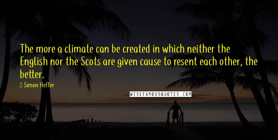 Simon Heffer quotes: The more a climate can be created in which neither the English nor the Scots are given cause to resent each other, the better.