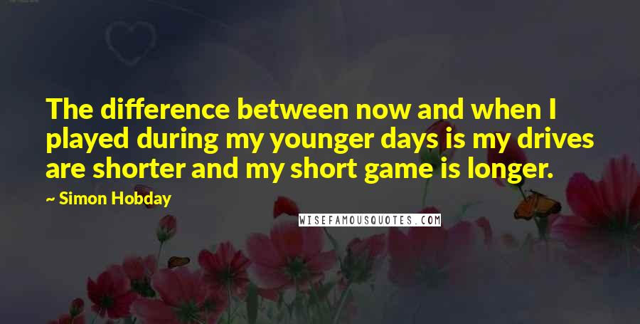 Simon Hobday quotes: The difference between now and when I played during my younger days is my drives are shorter and my short game is longer. Simon Hobday quotes: The difference between now and when I played during my younger days is my drives are shorter and my short game is longer.