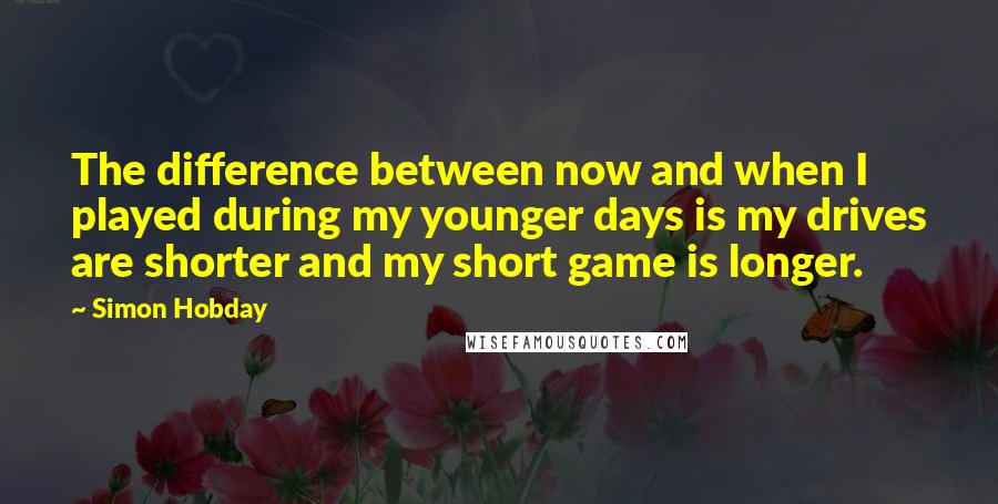 Simon Hobday quotes: The difference between now and when I played during my younger days is my drives are shorter and my short game is longer.