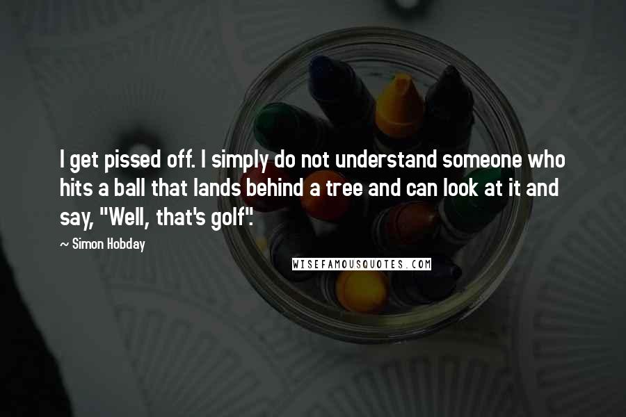 Simon Hobday quotes: I get pissed off. I simply do not understand someone who hits a ball that lands behind a tree and can look at it and say, "Well, that's golf". Simon Hobday quotes: I get pissed off. I simply do not understand someone who hits a ball that lands behind a tree and can look at it and say, "Well, that's golf".