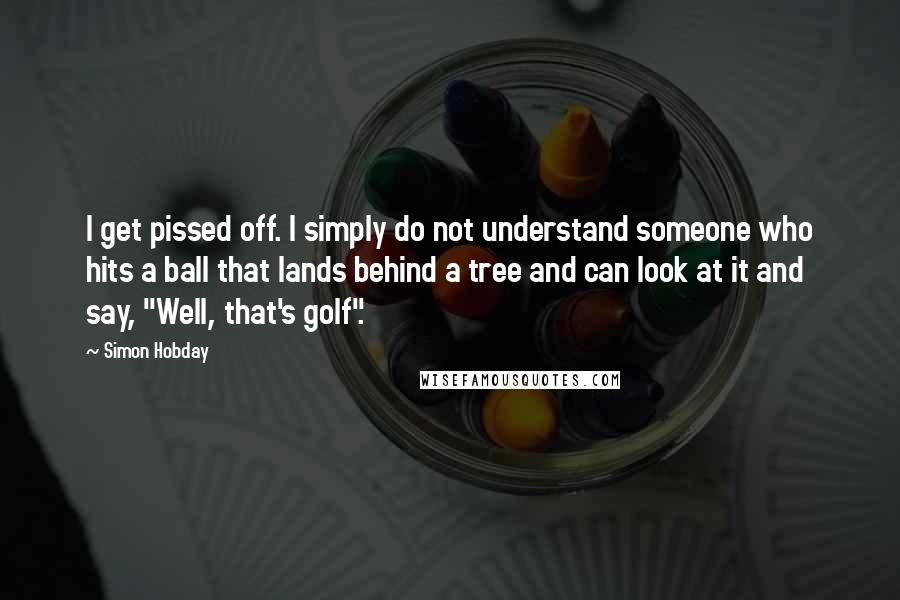 Simon Hobday quotes: I get pissed off. I simply do not understand someone who hits a ball that lands behind a tree and can look at it and say, "Well, that's golf".