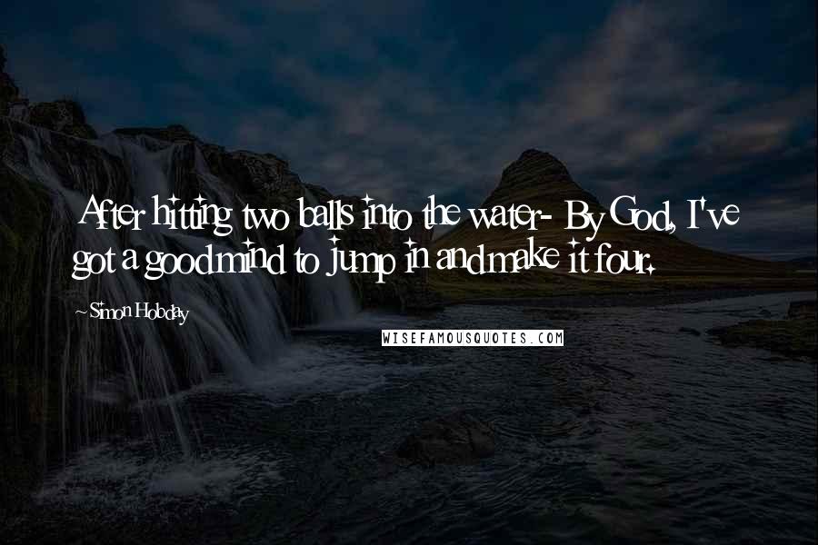 Simon Hobday quotes: After hitting two balls into the water- By God, I've got a good mind to jump in and make it four.
