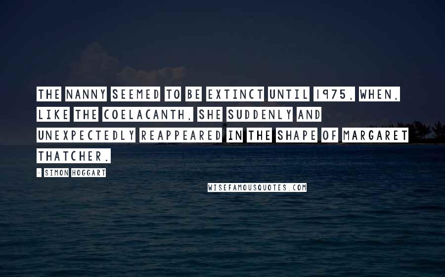 Simon Hoggart quotes: The nanny seemed to be extinct until 1975, when, like the coelacanth, she suddenly and unexpectedly reappeared in the shape of Margaret Thatcher.
