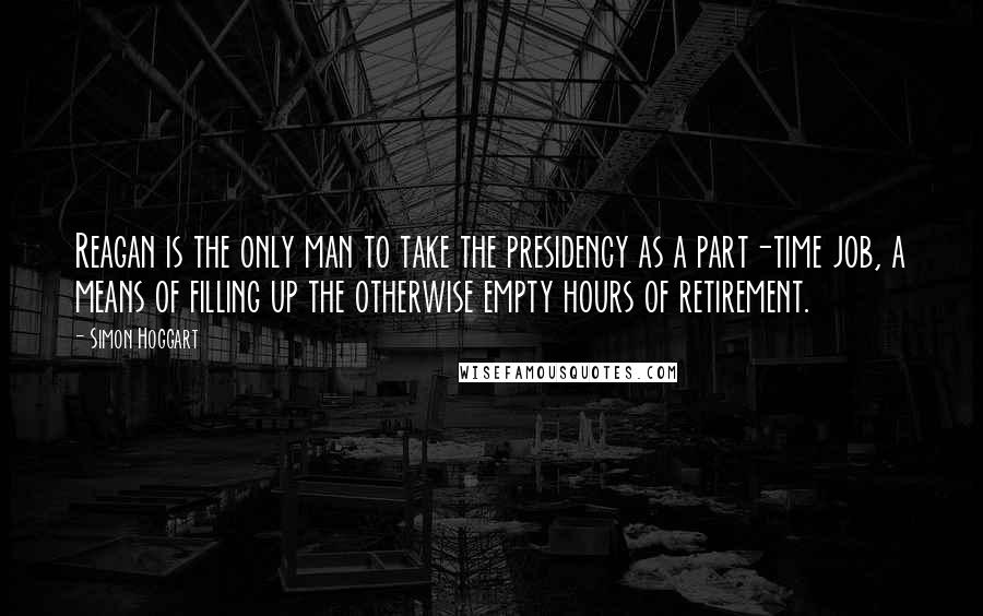 Simon Hoggart quotes: Reagan is the only man to take the presidency as a part-time job, a means of filling up the otherwise empty hours of retirement.