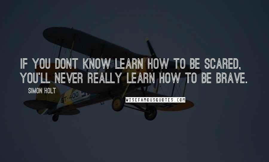 Simon Holt quotes: If you dont know learn how to be scared, you'll never really learn how to be brave.