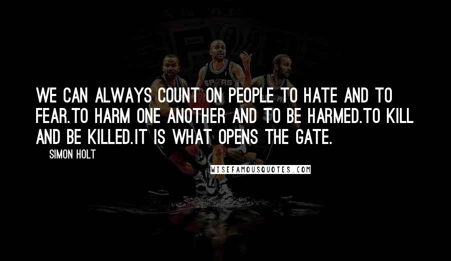 Simon Holt quotes: We can always count on people to hate and to fear.To harm one another and to be harmed.To kill and be killed.It is what opens the gate. Simon Holt quotes: We can always count on people to hate and to fear.To harm one another and to be harmed.To kill and be killed.It is what opens the gate.