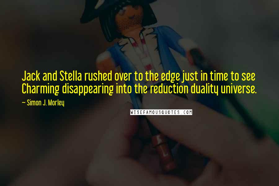 Simon J. Morley quotes: Jack and Stella rushed over to the edge just in time to see Charming disappearing into the reduction duality universe. Simon J. Morley quotes: Jack and Stella rushed over to the edge just in time to see Charming disappearing into the reduction duality universe.