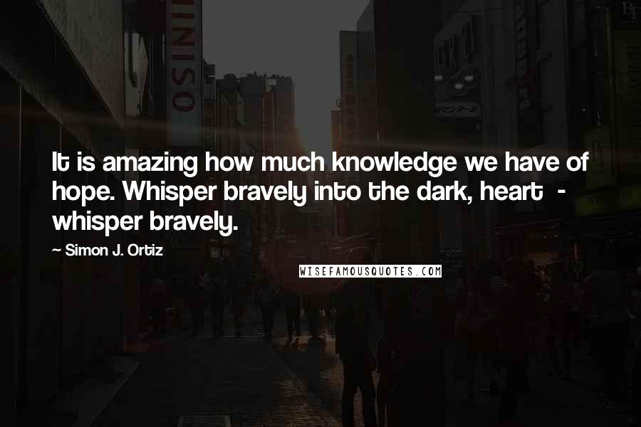 Simon J. Ortiz quotes: It is amazing how much knowledge we have of hope. Whisper bravely into the dark, heart - whisper bravely.