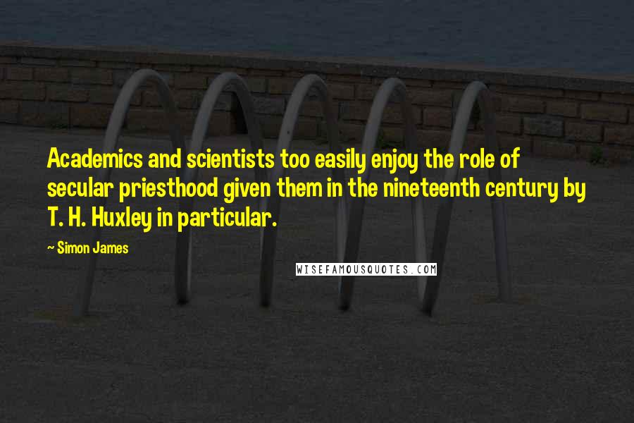 Simon James quotes: Academics and scientists too easily enjoy the role of secular priesthood given them in the nineteenth century by T. H. Huxley in particular.