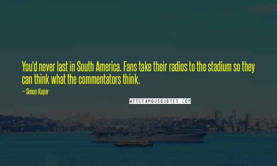 Simon Kuper quotes: You'd never last in South America. Fans take their radios to the stadium so they can think what the commentators think. Simon Kuper quotes: You'd never last in South America. Fans take their radios to the stadium so they can think what the commentators think.