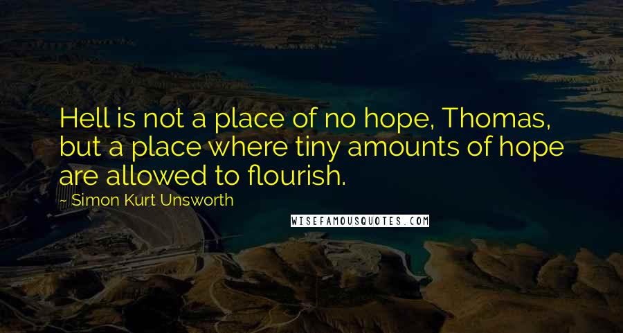 Simon Kurt Unsworth quotes: Hell is not a place of no hope, Thomas, but a place where tiny amounts of hope are allowed to flourish.