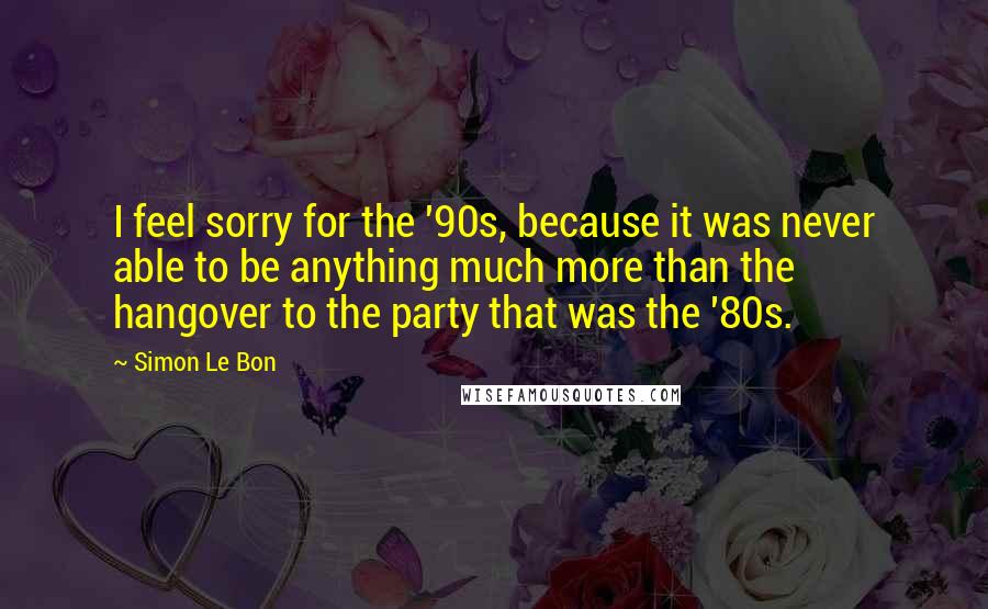 Simon Le Bon quotes: I feel sorry for the '90s, because it was never able to be anything much more than the hangover to the party that was the '80s.