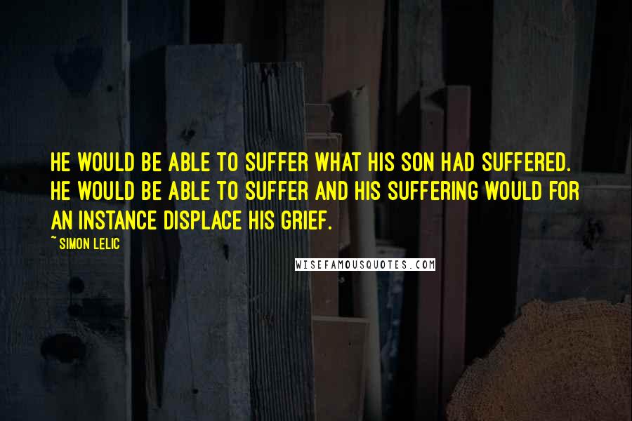 Simon Lelic quotes: He would be able to suffer what his son had suffered. He would be able to suffer and his suffering would for an instance displace his grief. Simon Lelic quotes: He would be able to suffer what his son had suffered. He would be able to suffer and his suffering would for an instance displace his grief.