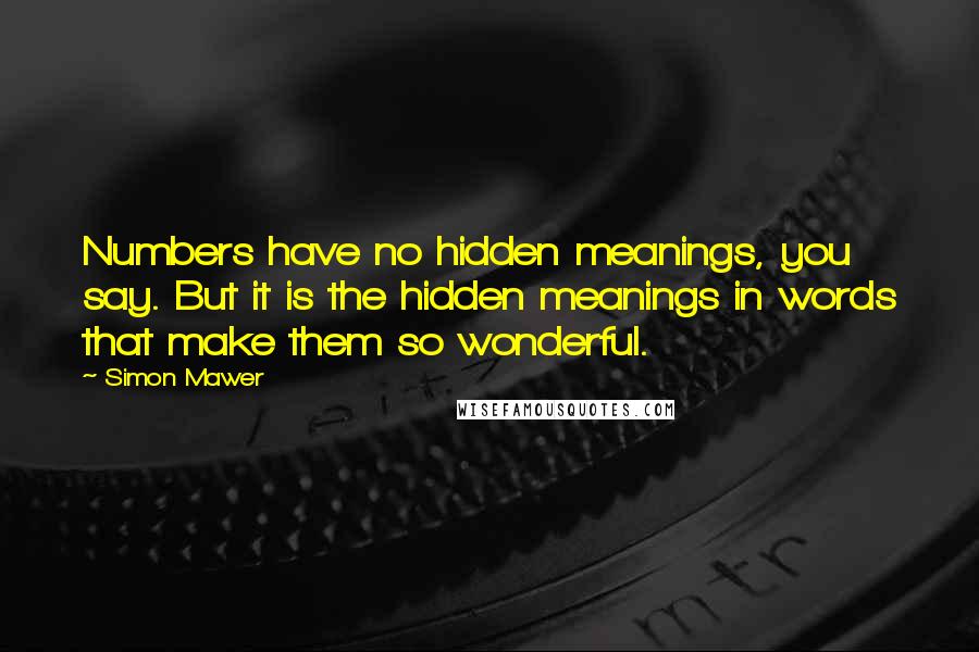 Simon Mawer quotes: Numbers have no hidden meanings, you say. But it is the hidden meanings in words that make them so wonderful. Simon Mawer quotes: Numbers have no hidden meanings, you say. But it is the hidden meanings in words that make them so wonderful.