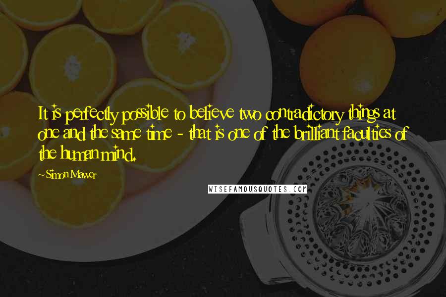 Simon Mawer quotes: It is perfectly possible to believe two contradictory things at one and the same time - that is one of the brilliant faculties of the human mind.