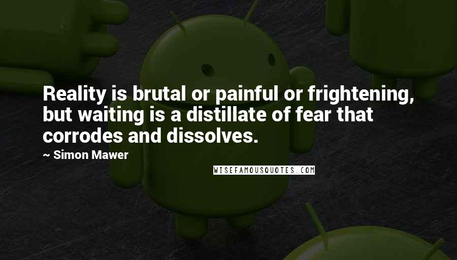 Simon Mawer quotes: Reality is brutal or painful or frightening, but waiting is a distillate of fear that corrodes and dissolves.