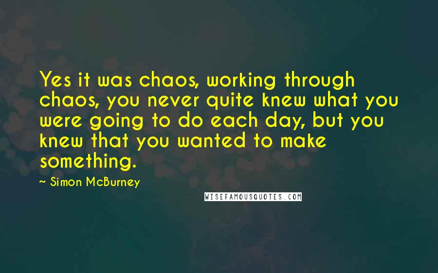 Simon McBurney quotes: Yes it was chaos, working through chaos, you never quite knew what you were going to do each day, but you knew that you wanted to make something.