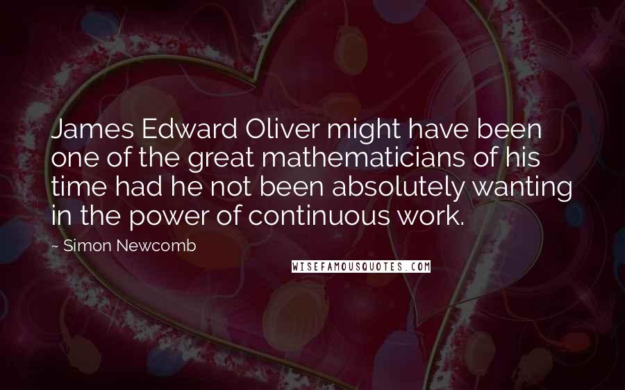 Simon Newcomb quotes: James Edward Oliver might have been one of the great mathematicians of his time had he not been absolutely wanting in the power of continuous work. Simon Newcomb quotes: James Edward Oliver might have been one of the great mathematicians of his time had he not been absolutely wanting in the power of continuous work.