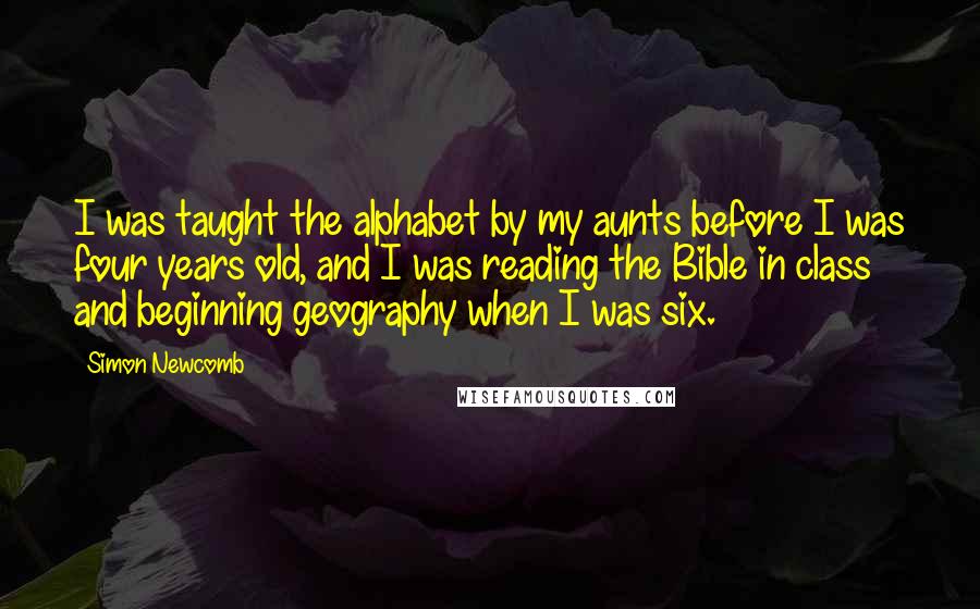 Simon Newcomb quotes: I was taught the alphabet by my aunts before I was four years old, and I was reading the Bible in class and beginning geography when I was six. Simon Newcomb quotes: I was taught the alphabet by my aunts before I was four years old, and I was reading the Bible in class and beginning geography when I was six.
