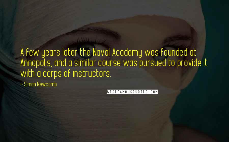 Simon Newcomb quotes: A few years later the Naval Academy was founded at Annapolis, and a similar course was pursued to provide it with a corps of instructors.