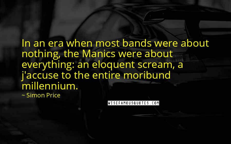 Simon Price quotes: In an era when most bands were about nothing, the Manics were about everything: an eloquent scream, a j'accuse to the entire moribund millennium. Simon Price quotes: In an era when most bands were about nothing, the Manics were about everything: an eloquent scream, a j'accuse to the entire moribund millennium.