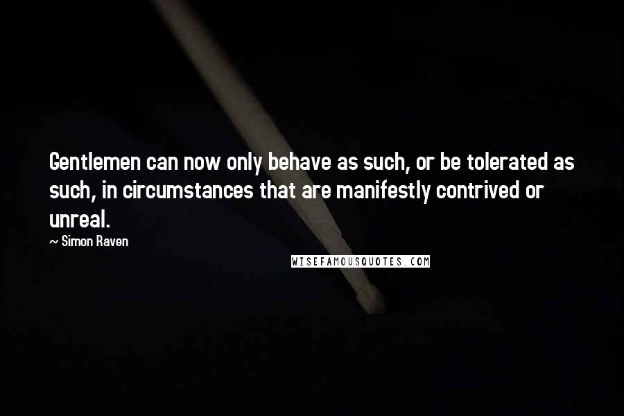 Simon Raven quotes: Gentlemen can now only behave as such, or be tolerated as such, in circumstances that are manifestly contrived or unreal.
