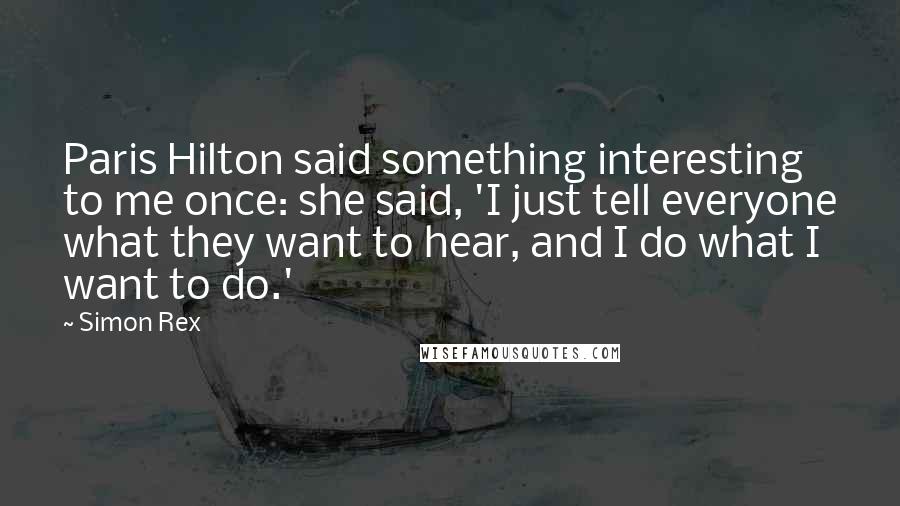 Simon Rex quotes: Paris Hilton said something interesting to me once: she said, 'I just tell everyone what they want to hear, and I do what I want to do.' Simon Rex quotes: Paris Hilton said something interesting to me once: she said, 'I just tell everyone what they want to hear, and I do what I want to do.'