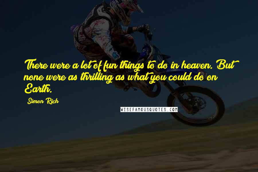 Simon Rich quotes: There were a lot of fun things to do in heaven. But none were as thrilling as what you could do on Earth.