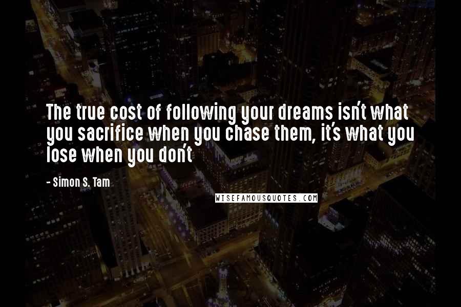 Simon S. Tam quotes: The true cost of following your dreams isn't what you sacrifice when you chase them, it's what you lose when you don't