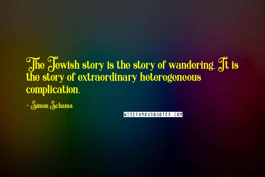 Simon Schama quotes: The Jewish story is the story of wandering. It is the story of extraordinary heterogeneous complication.