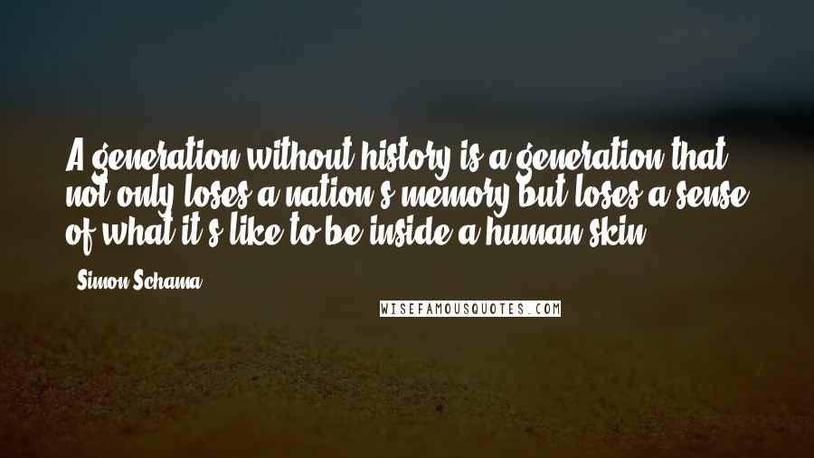 Simon Schama quotes: A generation without history is a generation that not only loses a nation's memory but loses a sense of what it's like to be inside a human skin.