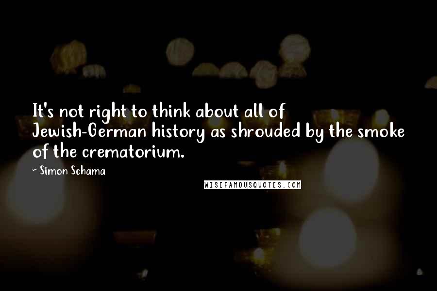 Simon Schama quotes: It's not right to think about all of Jewish-German history as shrouded by the smoke of the crematorium.