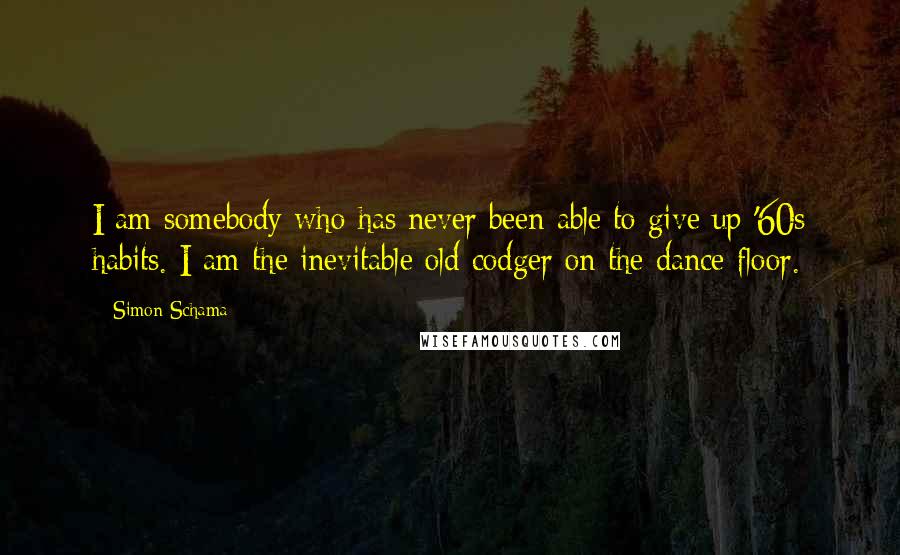 Simon Schama quotes: I am somebody who has never been able to give up '60s habits. I am the inevitable old codger on the dance floor.