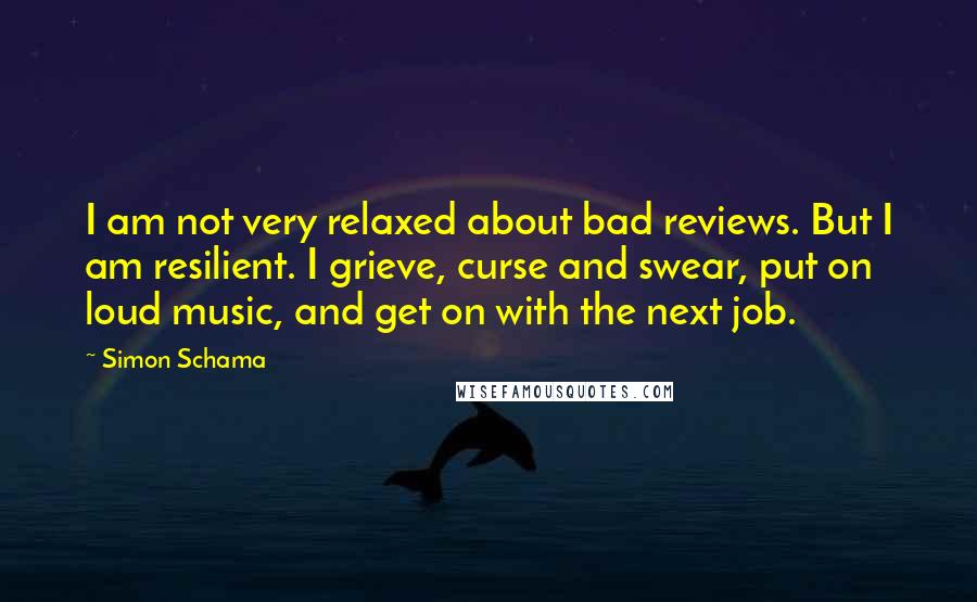 Simon Schama quotes: I am not very relaxed about bad reviews. But I am resilient. I grieve, curse and swear, put on loud music, and get on with the next job.