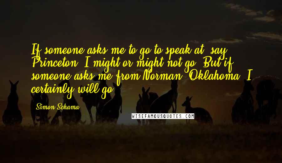 Simon Schama quotes: If someone asks me to go to speak at, say, Princeton, I might or might not go. But if someone asks me from Norman, Oklahoma, I certainly will go.