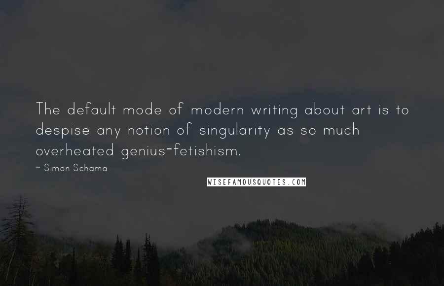 Simon Schama quotes: The default mode of modern writing about art is to despise any notion of singularity as so much overheated genius-fetishism.
