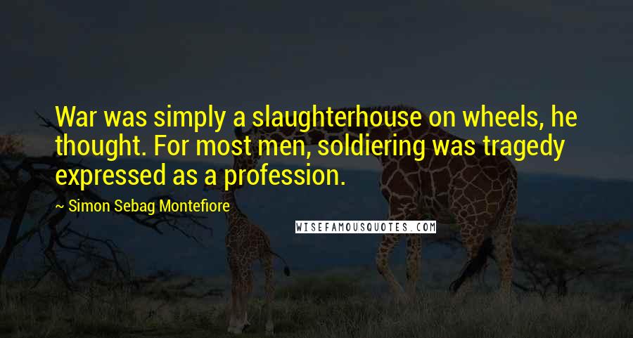 Simon Sebag Montefiore quotes: War was simply a slaughterhouse on wheels, he thought. For most men, soldiering was tragedy expressed as a profession.