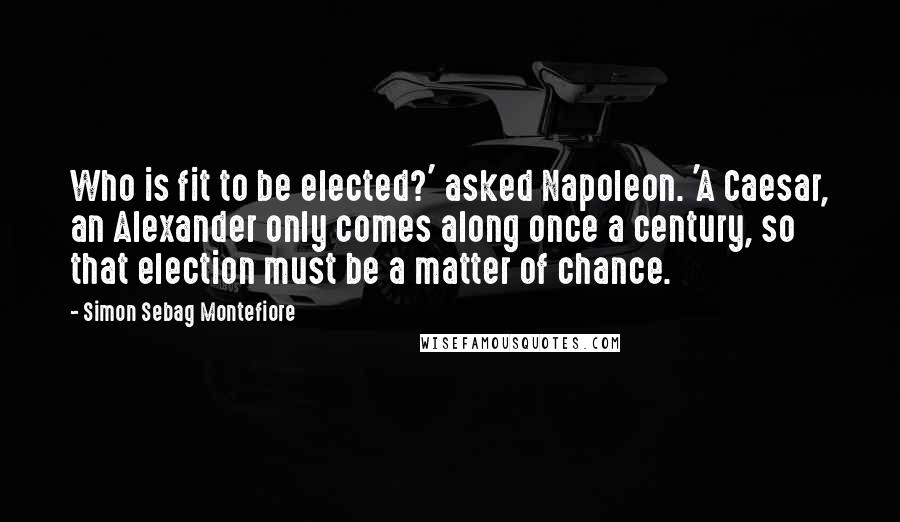Simon Sebag Montefiore quotes: Who is fit to be elected?' asked Napoleon. 'A Caesar, an Alexander only comes along once a century, so that election must be a matter of chance.