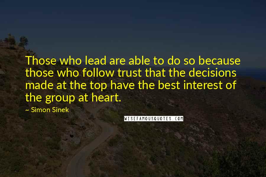 Simon Sinek quotes: Those who lead are able to do so because those who follow trust that the decisions made at the top have the best interest of the group at heart. Simon Sinek quotes: Those who lead are able to do so because those who follow trust that the decisions made at the top have the best interest of the group at heart.