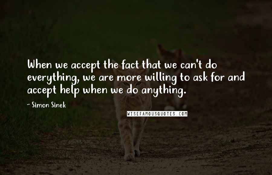 Simon Sinek quotes: When we accept the fact that we can't do everything, we are more willing to ask for and accept help when we do anything.