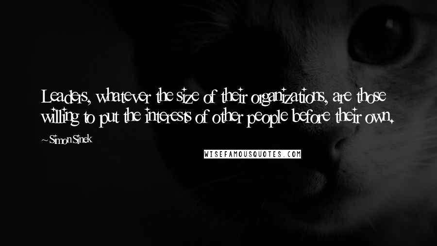 Simon Sinek quotes: Leaders, whatever the size of their organizations, are those willing to put the interests of other people before their own.