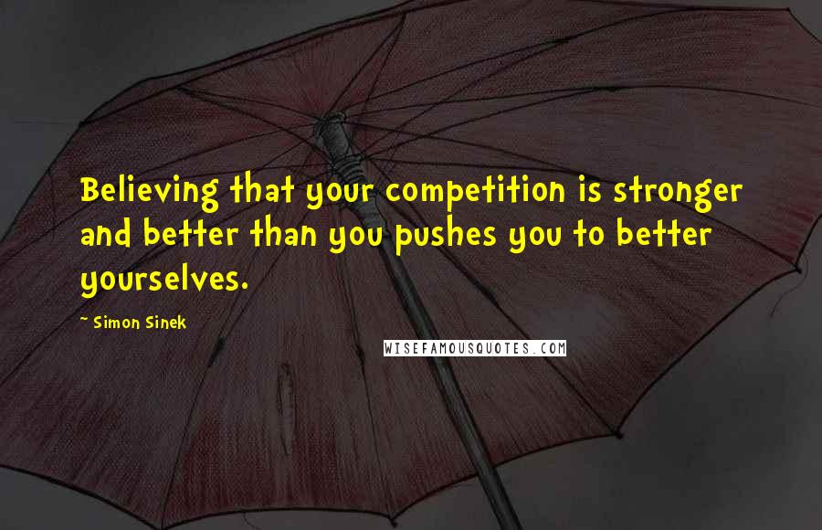 Simon Sinek quotes: Believing that your competition is stronger and better than you pushes you to better yourselves.