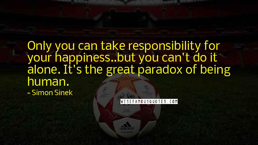 Simon Sinek quotes: Only you can take responsibility for your happiness..but you can't do it alone. It's the great paradox of being human.