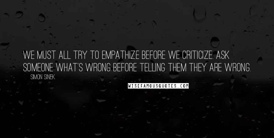 Simon Sinek quotes: We must all try to empathize before we criticize. Ask someone what's wrong before telling them they are wrong.