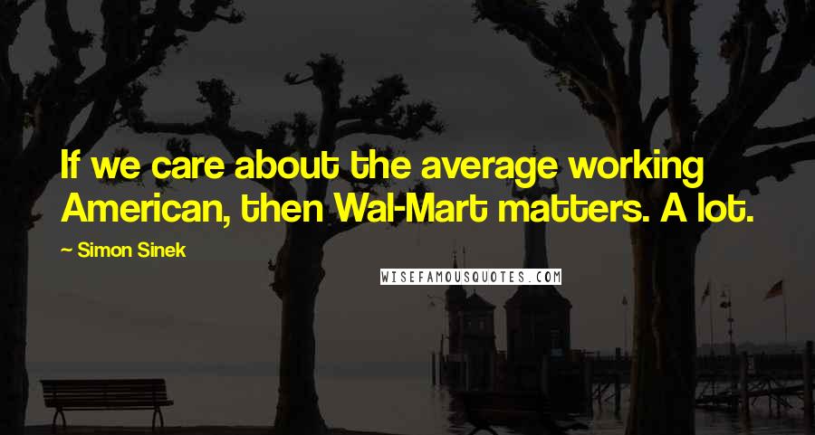 Simon Sinek quotes: If we care about the average working American, then Wal-Mart matters. A lot.