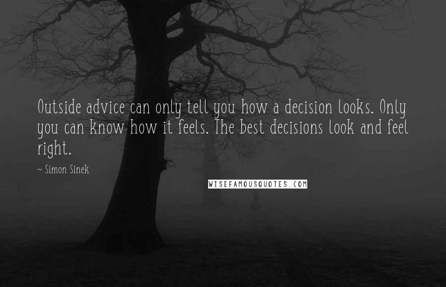 Simon Sinek quotes: Outside advice can only tell you how a decision looks. Only you can know how it feels. The best decisions look and feel right. Simon Sinek quotes: Outside advice can only tell you how a decision looks. Only you can know how it feels. The best decisions look and feel right.