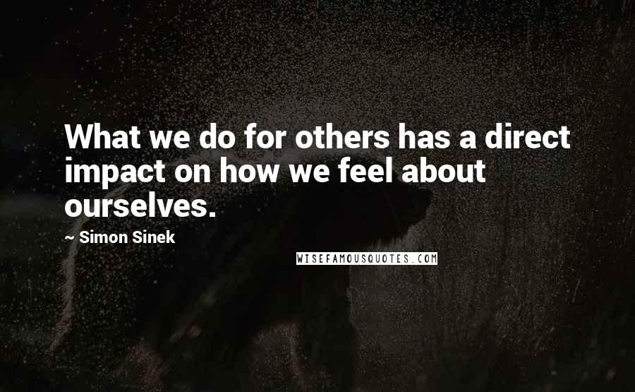 Simon Sinek quotes: What we do for others has a direct impact on how we feel about ourselves.