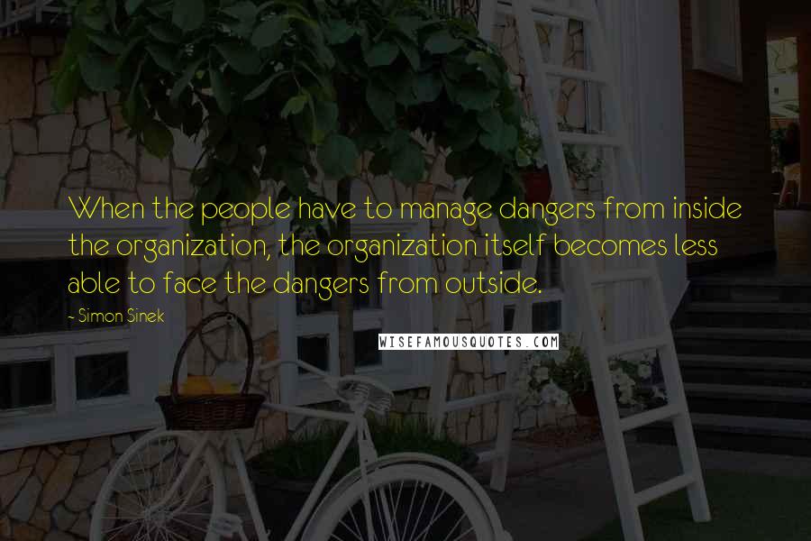 Simon Sinek quotes: When the people have to manage dangers from inside the organization, the organization itself becomes less able to face the dangers from outside.