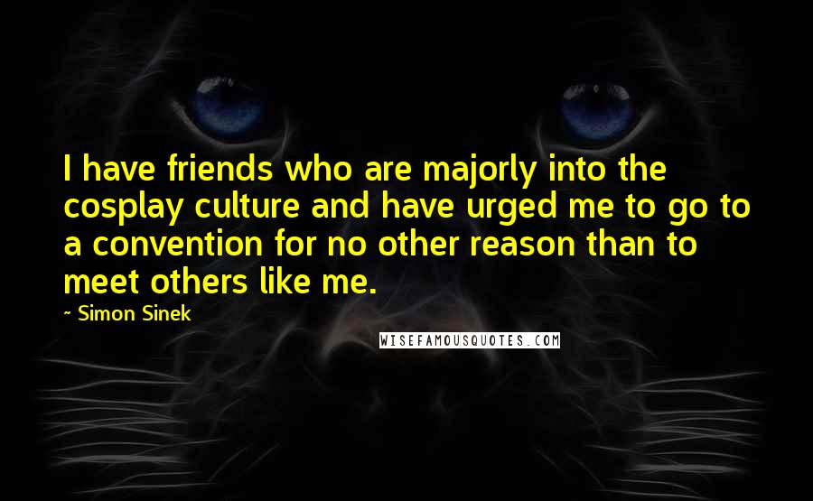 Simon Sinek quotes: I have friends who are majorly into the cosplay culture and have urged me to go to a convention for no other reason than to meet others like me. Simon Sinek quotes: I have friends who are majorly into the cosplay culture and have urged me to go to a convention for no other reason than to meet others like me.