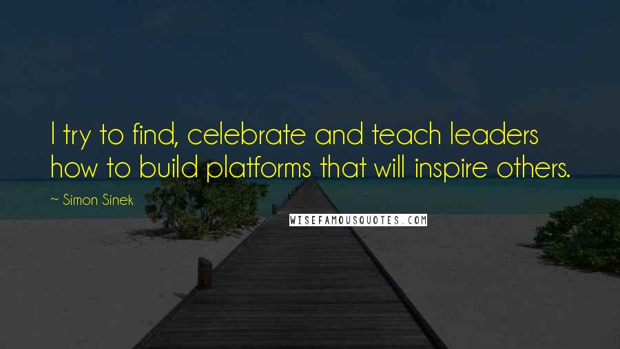 Simon Sinek quotes: I try to find, celebrate and teach leaders how to build platforms that will inspire others.